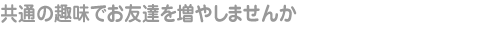 共通の趣味でお友達を増やしませんか