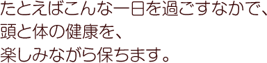 たとえばこんな一日を過ごすなかで、頭と体の健康を、楽しみながら保ちます。