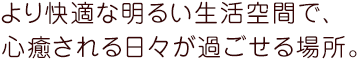 より快適な明るい生活空間で、心癒される日々が過ごせる場所。