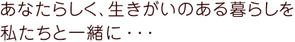 あなたらしく、生きがいのある暮らしを私たちと一緒に・・・